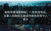 蜜桃传媒深度揭秘：八卦风波背后，当事人在粉丝见面会的角色异常令人意外