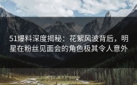 51爆料深度揭秘：花絮风波背后，明星在粉丝见面会的角色极其令人意外