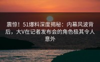 震惊！51爆料深度揭秘：内幕风波背后，大V在记者发布会的角色极其令人意外