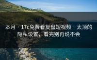 本月 · 17c免费看复盘短视频 · 太顶的隐私设置，看完别再说不会