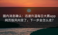 圈内消息确认：迅速升温每日大赛app网页版风向变了，下一步会怎么走？