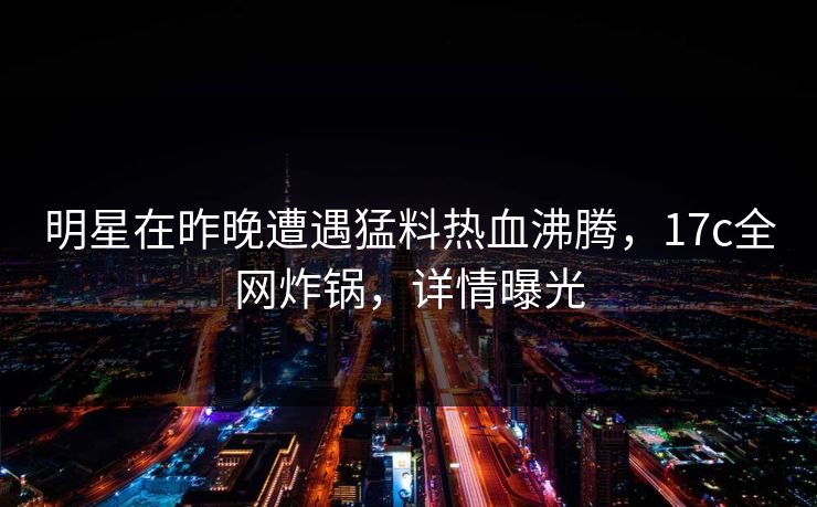 明星在昨晚遭遇猛料热血沸腾，17c全网炸锅，详情曝光