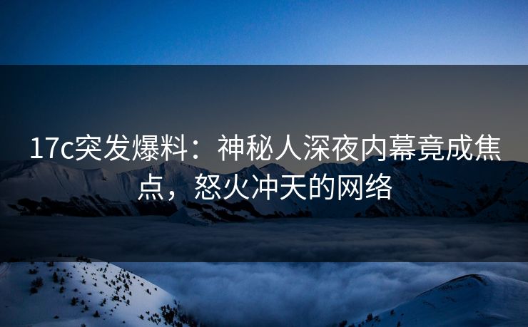 17c突发爆料:神秘人深夜内幕竟成焦点,怒火冲天的网络 17c突发爆料:神秘人深夜内幕竟成焦点,怒火冲天的网络