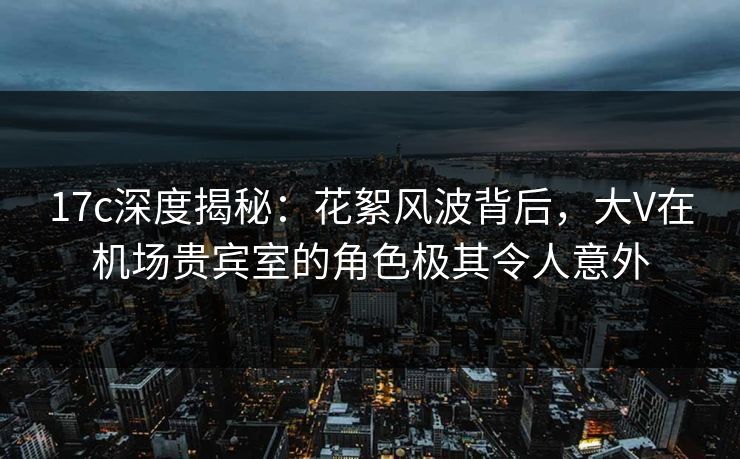 17c深度揭秘:花絮风波背后,大V在机场贵宾室的角色极其令人意外 17c深度揭秘:花絮风波背后,大V在机场贵宾室的角色极其令人意外