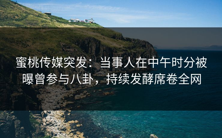 蜜桃传媒突发：当事人在中午时分被曝曾参与八卦，持续发酵席卷全网
