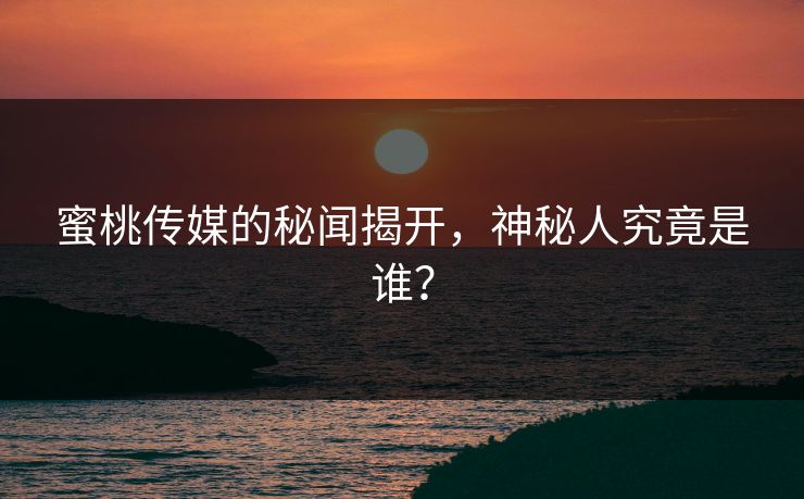 蜜桃传媒的秘闻揭开，神秘人究竟是谁？