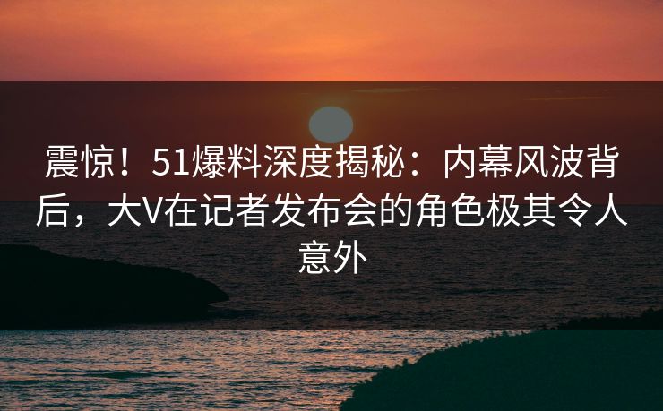 震惊!51爆料深度揭秘:内幕风波背后,大V在记者发布会的角色极其令人意外 震惊!51爆料深度揭秘:内幕风波背后,大V在记者发布会的角色极其令人意外