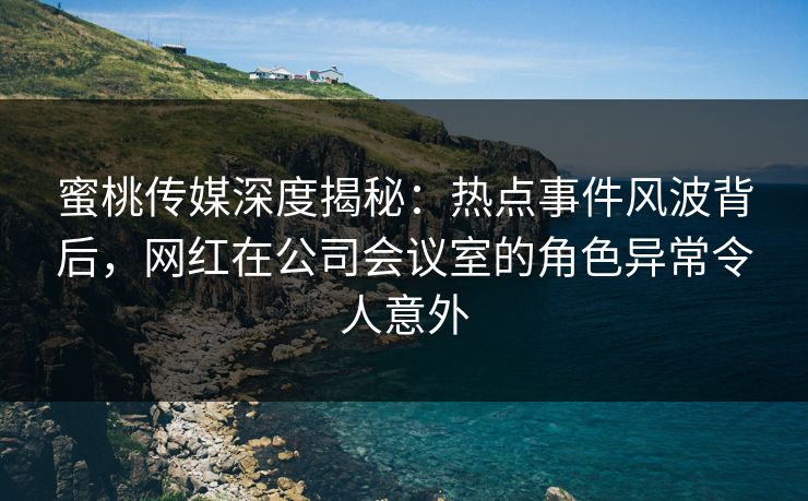 蜜桃传媒深度揭秘:热点事件风波背后,网红在公司会议室的角色异常令人意外 蜜桃传媒深度揭秘:热点事件风波背后,网红在公司会议室的角色异常令人意外