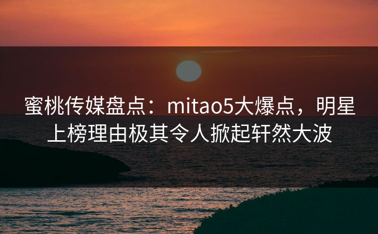 蜜桃传媒盘点：mitao5大爆点，明星上榜理由极其令人掀起轩然大波
