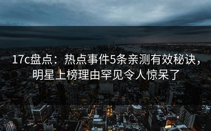 17c盘点:热点事件5条亲测有效秘诀,明星上榜理由罕见令人惊呆了 17c盘点:热点事件5条亲测有效秘诀,明星上榜理由罕见令人惊呆了