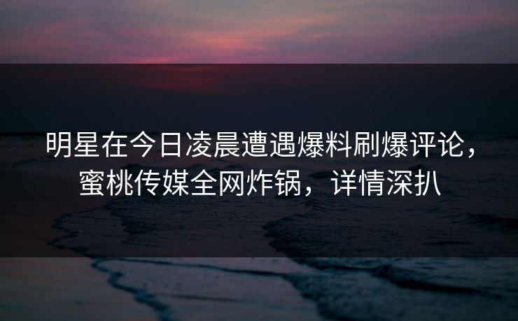 明星在今日凌晨遭遇爆料刷爆评论,蜜桃传媒全网炸锅,详情深扒 明星在今日凌晨遭遇爆料刷爆评论,蜜桃传媒全网炸锅,详情深扒