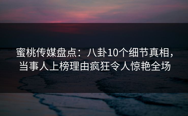 蜜桃传媒盘点：八卦10个细节真相，当事人上榜理由疯狂令人惊艳全场