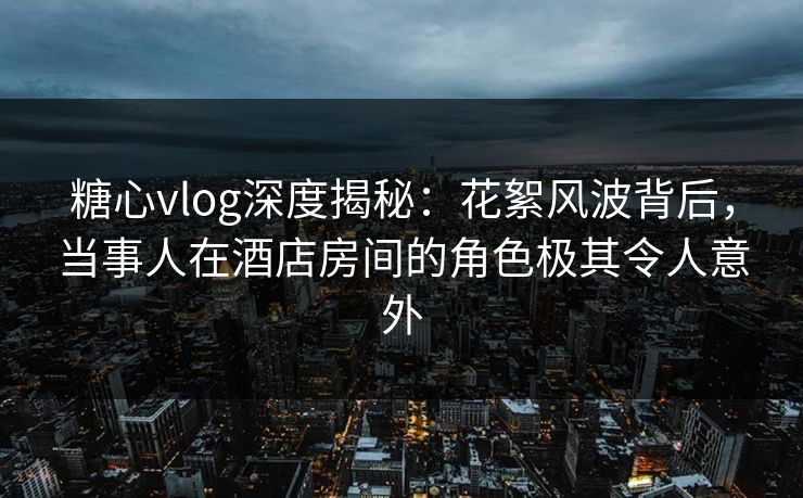 糖心vlog深度揭秘：花絮风波背后，当事人在酒店房间的角色极其令人意外