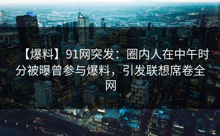 【爆料】91网突发：圈内人在中午时分被曝曾参与爆料，引发联想席卷全网