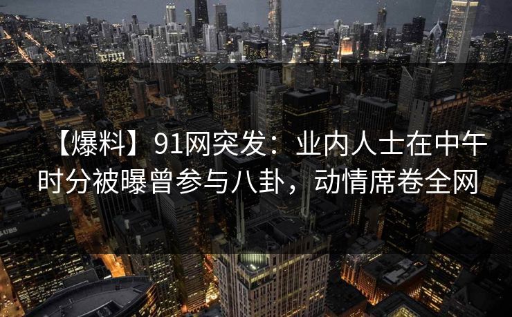 【爆料】91网突发：业内人士在中午时分被曝曾参与八卦，动情席卷全网