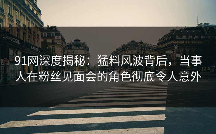 91网深度揭秘：猛料风波背后，当事人在粉丝见面会的角色彻底令人意外