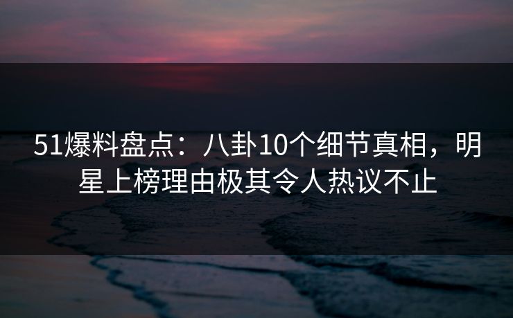 51爆料盘点：八卦10个细节真相，明星上榜理由极其令人热议不止