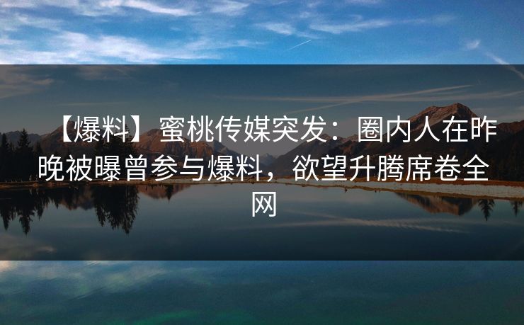 【爆料】蜜桃传媒突发：圈内人在昨晚被曝曾参与爆料，欲望升腾席卷全网