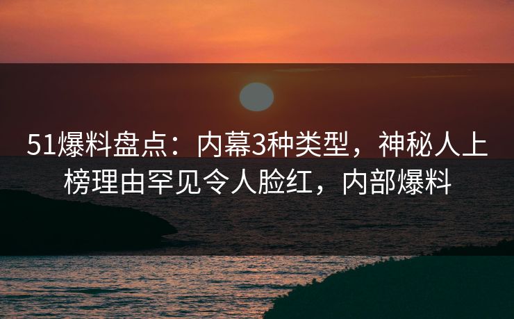 51爆料盘点：内幕3种类型，神秘人上榜理由罕见令人脸红，内部爆料