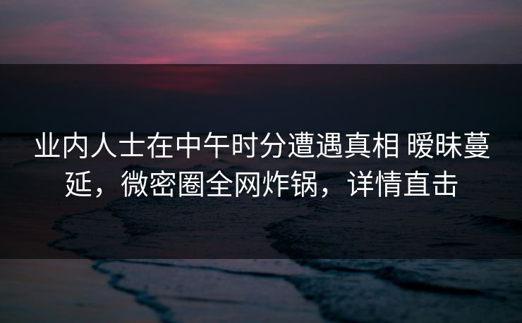 业内人士在中午时分遭遇真相 暧昧蔓延,微密圈全网炸锅,详情直击 业内人士在中午时分遭遇真相 暧昧蔓延,微密圈全网炸锅,详情直击