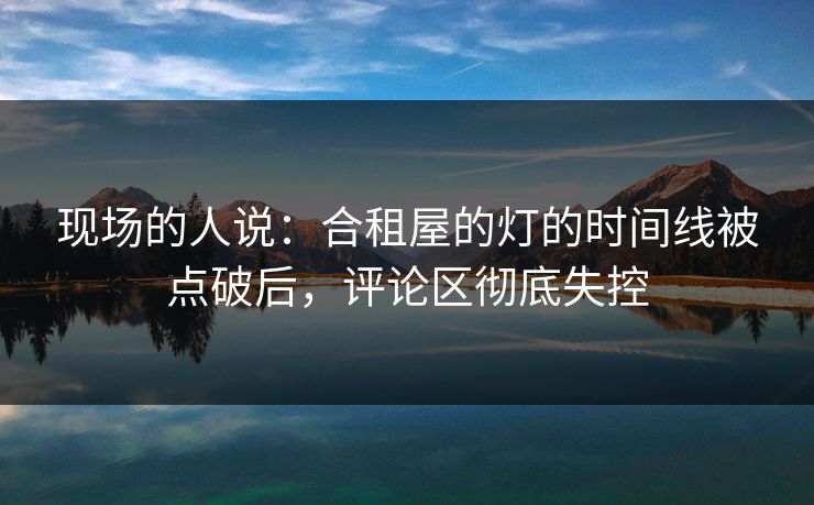 现场的人说:合租屋的灯的时间线被点破后,评论区彻底失控 现场的人说:合租屋的灯的时间线被点破后,评论区彻底失控
