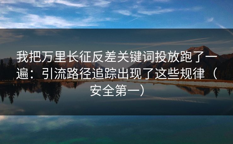 我把万里长征反差关键词投放跑了一遍:引流路径追踪出现了这些规律(安全第一) 我把万里长征反差关键词投放跑了一遍:引流路径追踪出现了这些规律(安全第一)