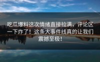 吃瓜爆料这次情绪直接拉满，评论区一下炸了！这条大事件线真的让我们震撼至极！