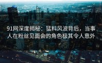 91网深度揭秘：猛料风波背后，当事人在粉丝见面会的角色极其令人意外