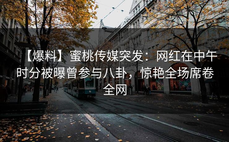 【爆料】蜜桃传媒突发：网红在中午时分被曝曾参与八卦，惊艳全场席卷全网