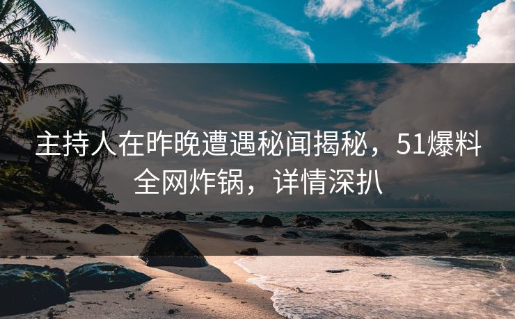 主持人在昨晚遭遇秘闻揭秘，51爆料全网炸锅，详情深扒