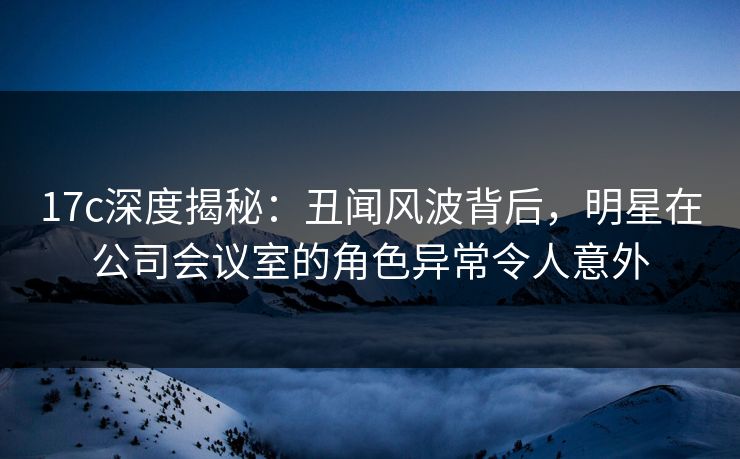 17c深度揭秘：丑闻风波背后，明星在公司会议室的角色异常令人意外
