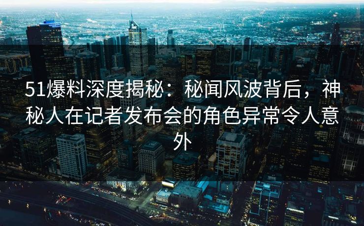51爆料深度揭秘：秘闻风波背后，神秘人在记者发布会的角色异常令人意外