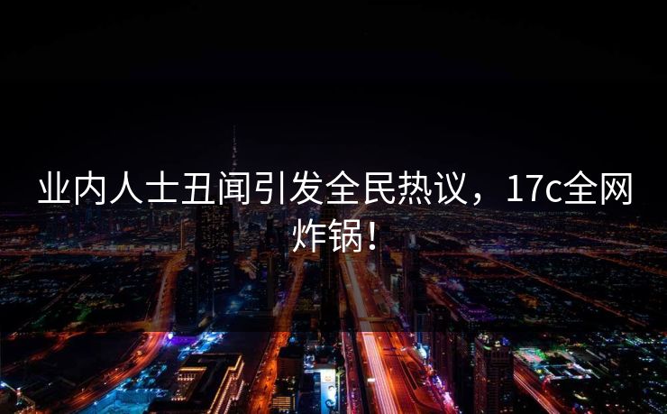 业内人士丑闻引发全民热议，17c全网炸锅！