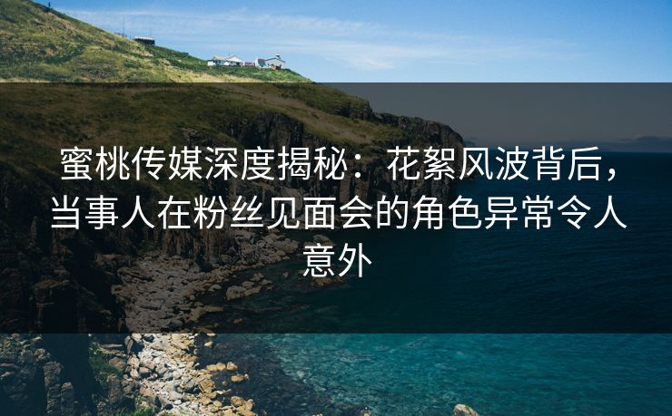 蜜桃传媒深度揭秘:花絮风波背后,当事人在粉丝见面会的角色异常令人意外 蜜桃传媒深度揭秘:花絮风波背后,当事人在粉丝见面会的角色异常令人意外
