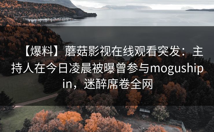 【爆料】蘑菇影视在线观看突发：主持人在今日凌晨被曝曾参与mogushipin，迷醉席卷全网