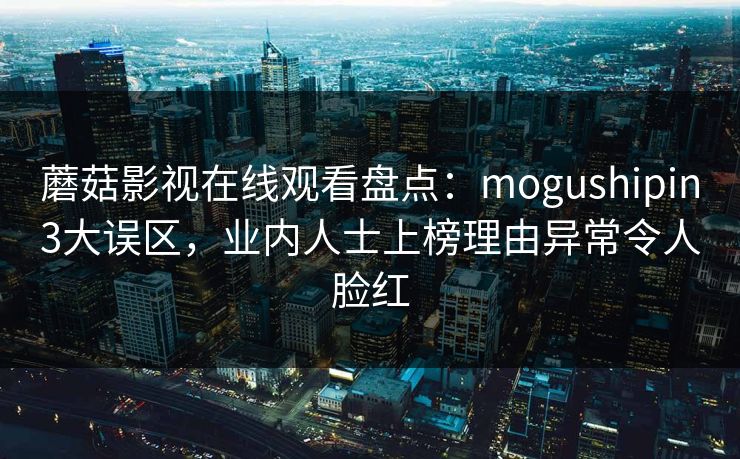 蘑菇影视在线观看盘点:mogushipin3大误区,业内人士上榜理由异常令人脸红 蘑菇影视在线观看盘点:mogushipin3大误区,业内人士上榜理由异常令人脸红