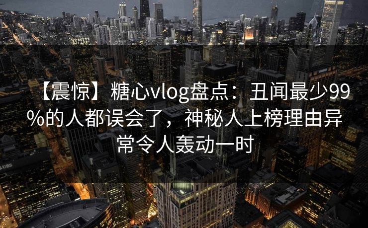 【震惊】糖心vlog盘点：丑闻最少99%的人都误会了，神秘人上榜理由异常令人轰动一时