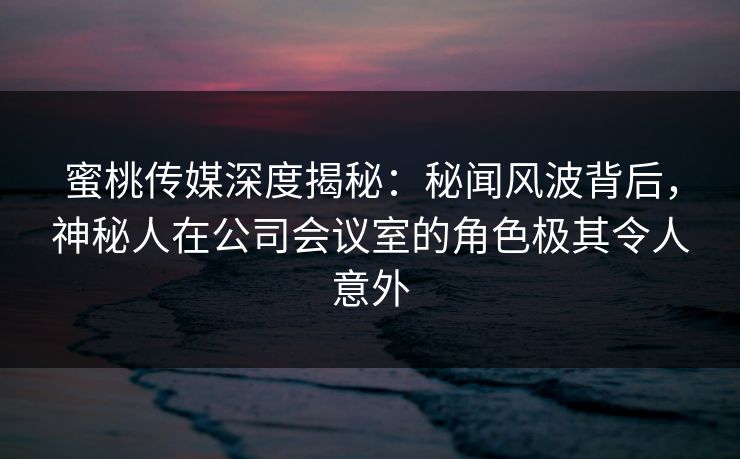 蜜桃传媒深度揭秘：秘闻风波背后，神秘人在公司会议室的角色极其令人意外