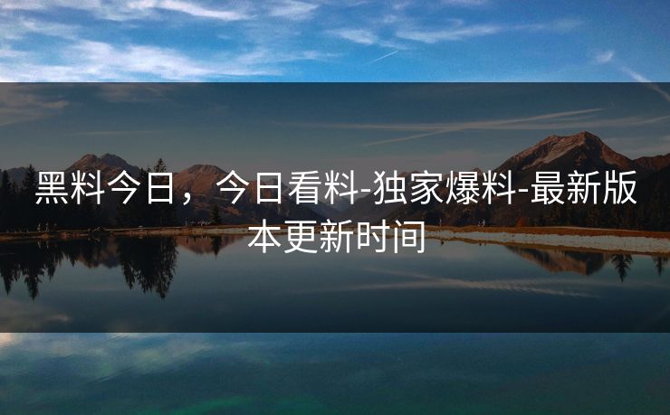 黑料今日，今日看料-独家爆料-最新版本更新时间