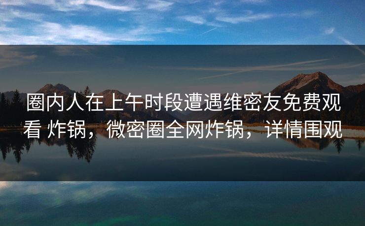 圈内人在上午时段遭遇维密友免费观看 炸锅，微密圈全网炸锅，详情围观