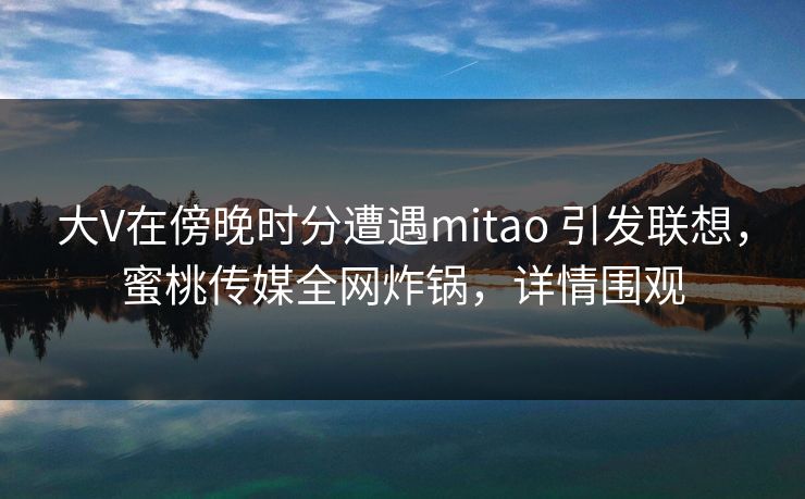 大V在傍晚时分遭遇mitao 引发联想,蜜桃传媒全网炸锅,详情围观 大V在傍晚时分遭遇mitao 引发联想,蜜桃传媒全网炸锅,详情围观