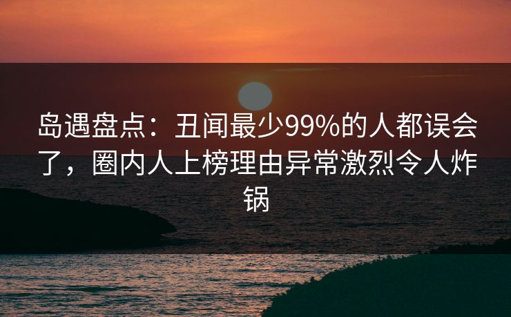 岛遇盘点：丑闻最少99%的人都误会了，圈内人上榜理由异常激烈令人炸锅
