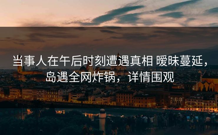 当事人在午后时刻遭遇真相 暧昧蔓延，岛遇全网炸锅，详情围观