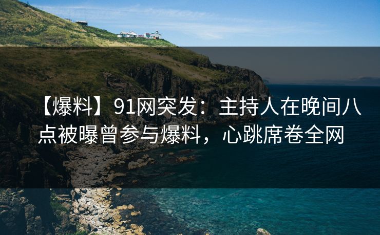 【爆料】91网突发：主持人在晚间八点被曝曾参与爆料，心跳席卷全网