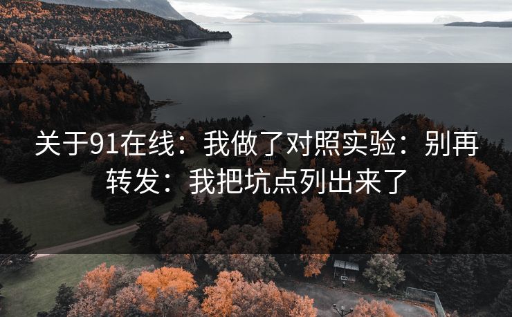 关于91在线:我做了对照实验:别再转发:我把坑点列出来了 关于91在线:我做了对照实验:别再转发:我把坑点列出来了