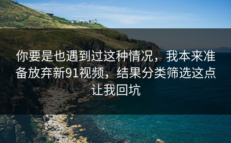 你要是也遇到过这种情况，我本来准备放弃新91视频，结果分类筛选这点让我回坑